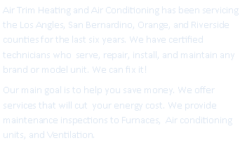Text Box: Air Trim Heating and Air Conditioning has been servicing the Los Angles, San Bernardino, Orange, and Riverside counties for the last six years. We have certified technicians who  serve, repair, install, and maintain any brand or model unit. We can fix it!Our main goal is to help you save money. We offer  services that will cut  your energy cost. We provide maintenance inspections to Furnaces,  Air conditioning units, and Ventilation.